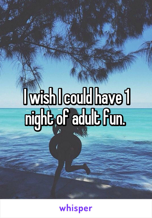 I wish I could have 1 night of adult fun. 