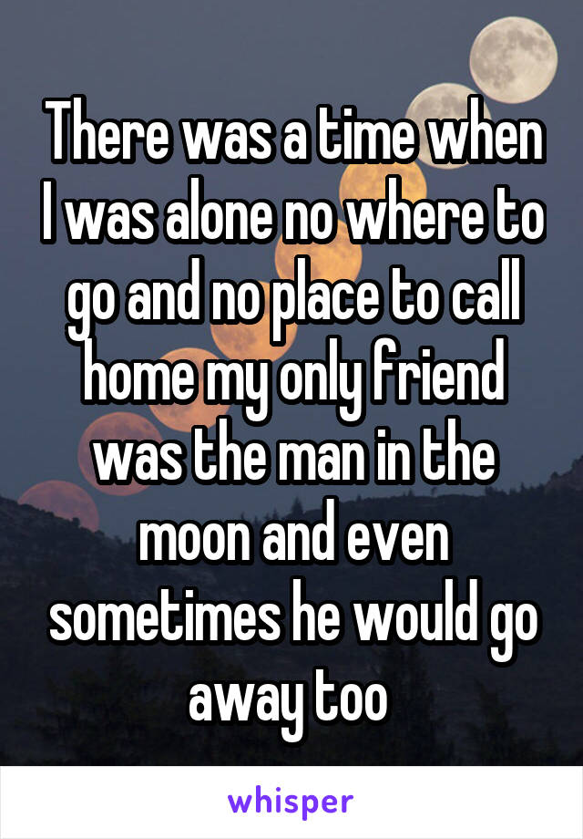 There was a time when I was alone no where to go and no place to call home my only friend was the man in the moon and even sometimes he would go away too 