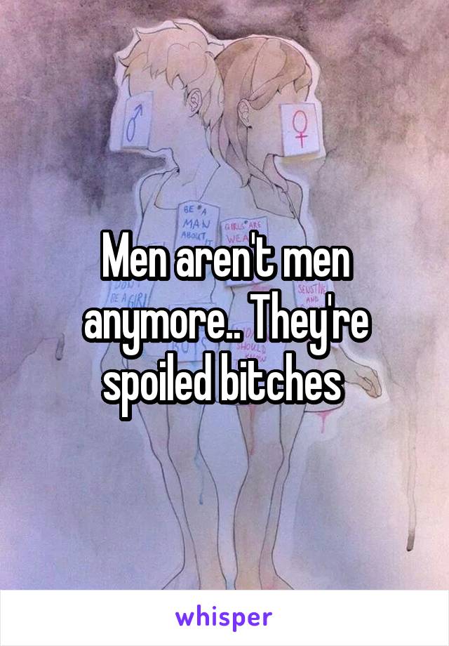 Men aren't men anymore.. They're spoiled bitches 