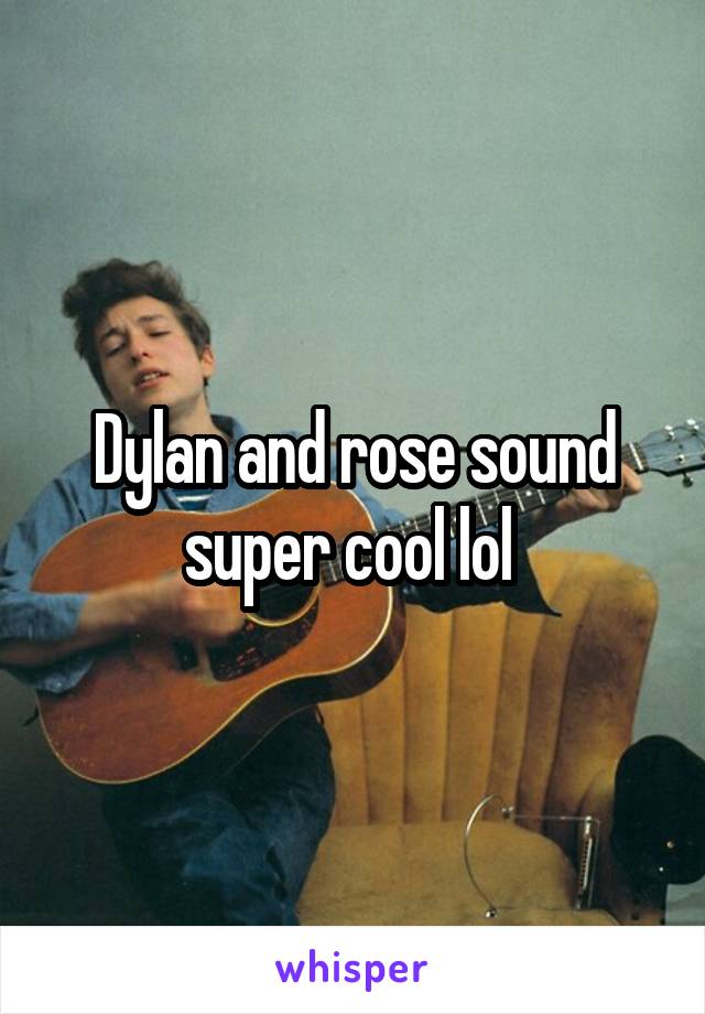 Dylan and rose sound super cool lol 