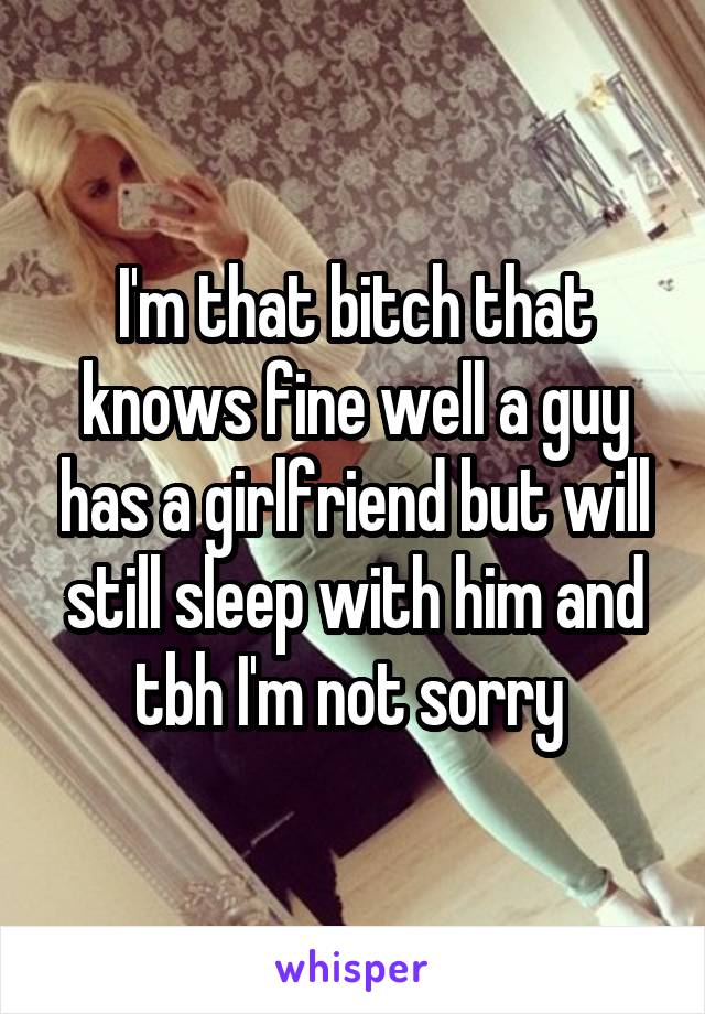 I'm that bitch that knows fine well a guy has a girlfriend but will still sleep with him and tbh I'm not sorry 