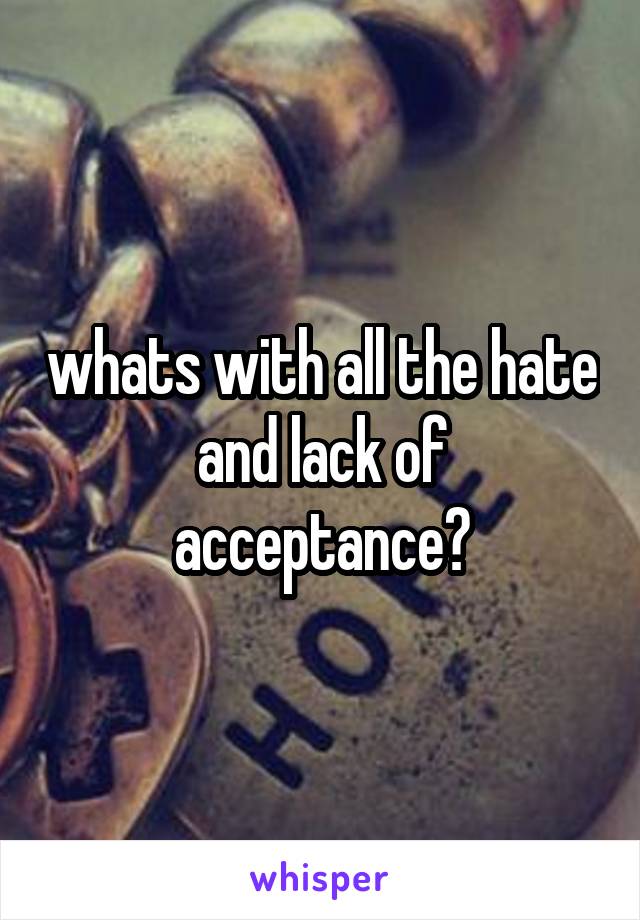 whats with all the hate and lack of acceptance?