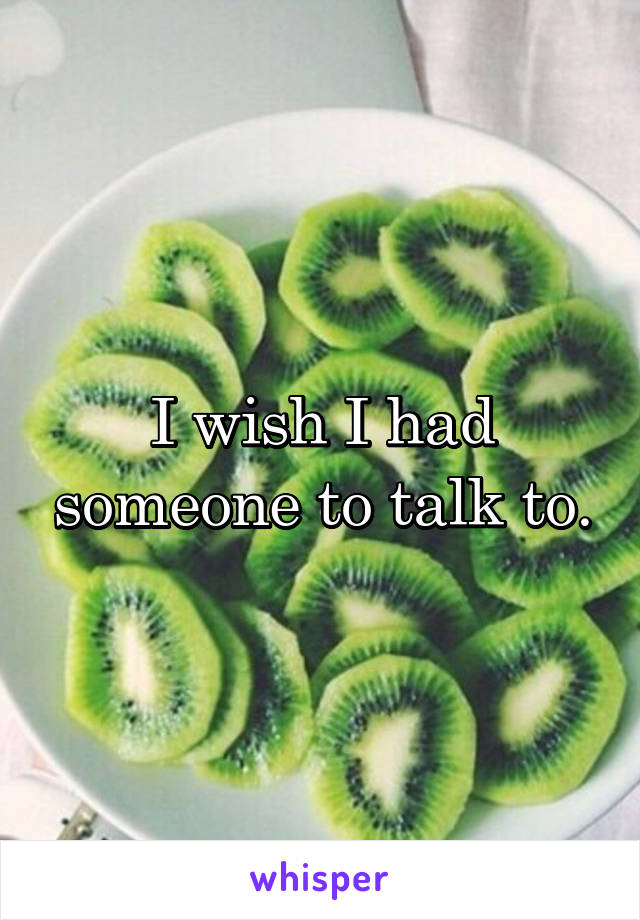 I wish I had someone to talk to.