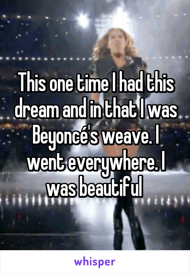 This one time I had this dream and in that I was Beyoncé's weave. I went everywhere. I was beautiful 