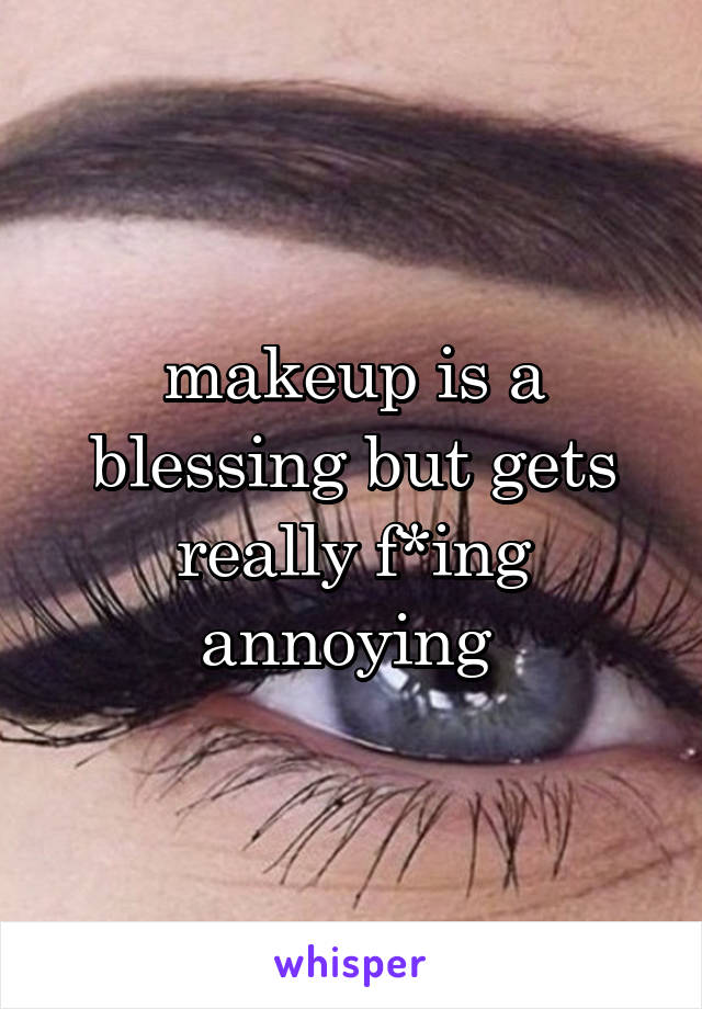 makeup is a blessing but gets really f*ing annoying 