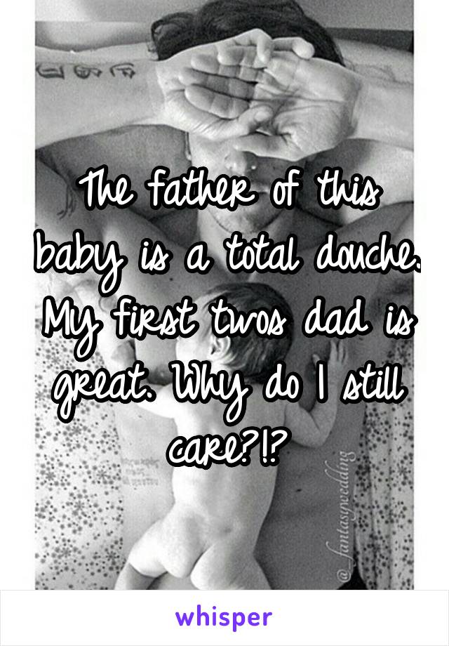 The father of this baby is a total douche. My first twos dad is great. Why do I still care?!?