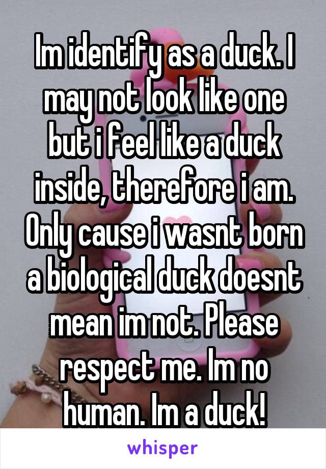 Im identify as a duck. I may not look like one but i feel like a duck inside, therefore i am. Only cause i wasnt born a biological duck doesnt mean im not. Please respect me. Im no human. Im a duck!