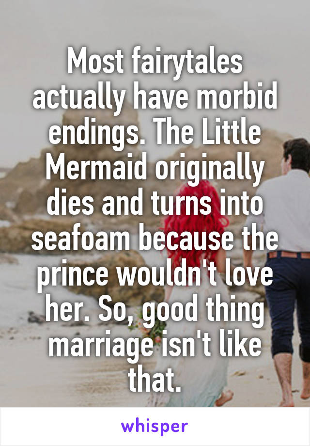 Most fairytales actually have morbid endings. The Little Mermaid originally dies and turns into seafoam because the prince wouldn't love her. So, good thing marriage isn't like that.