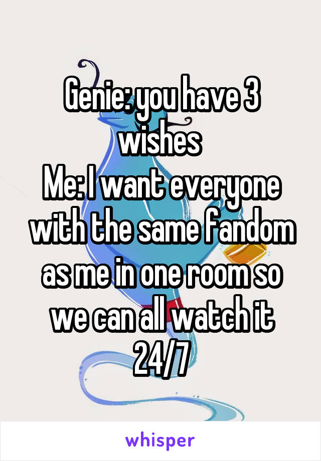 Genie: you have 3 wishes 
Me: I want everyone with the same fandom as me in one room so we can all watch it 24/7