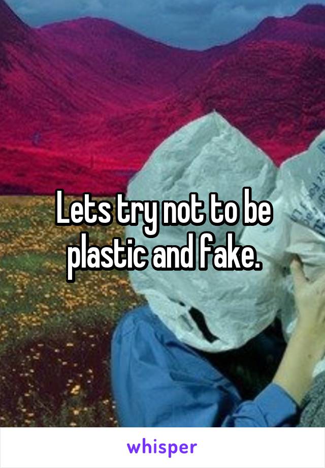 Lets try not to be plastic and fake.
