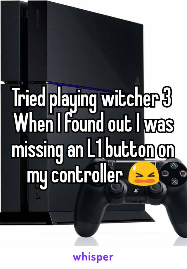 Tried playing witcher 3 
When I found out I was missing an L1 button on my controller 😫