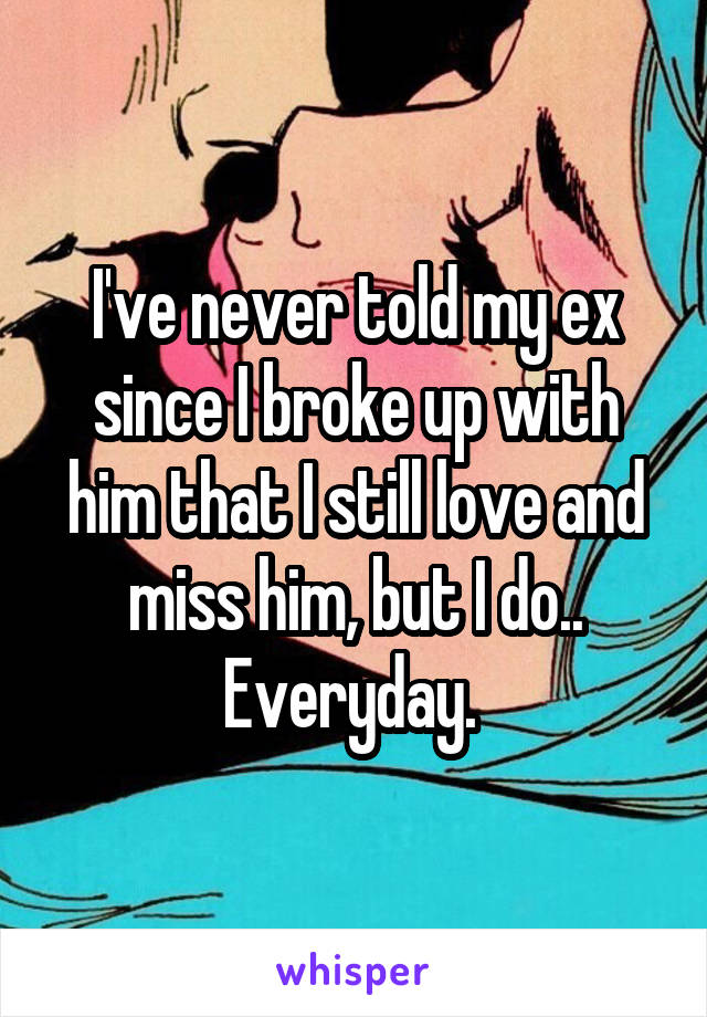 I've never told my ex since I broke up with him that I still love and miss him, but I do.. Everyday. 