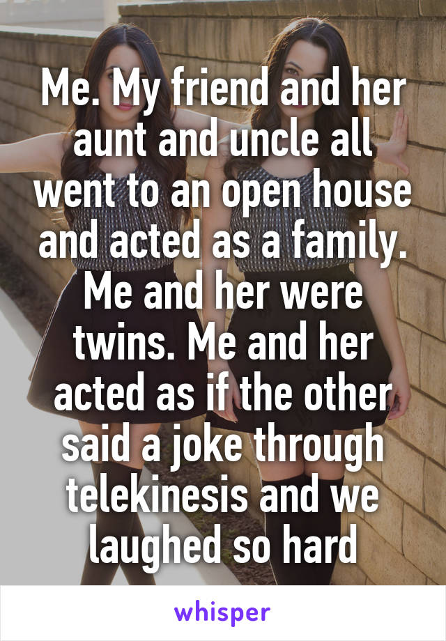 Me. My friend and her aunt and uncle all went to an open house and acted as a family. Me and her were twins. Me and her acted as if the other said a joke through telekinesis and we laughed so hard