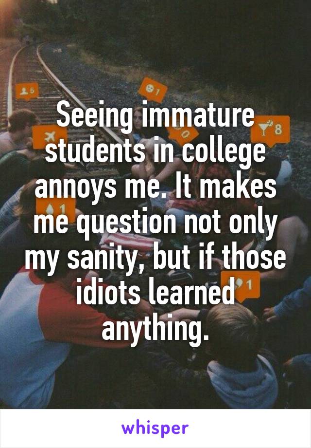 Seeing immature students in college annoys me. It makes me question not only my sanity, but if those idiots learned anything.