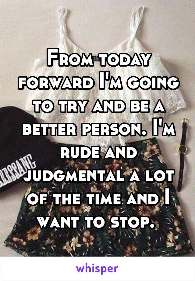From today forward I'm going to try and be a better person. I'm rude and judgmental a lot of the time and I want to stop. 