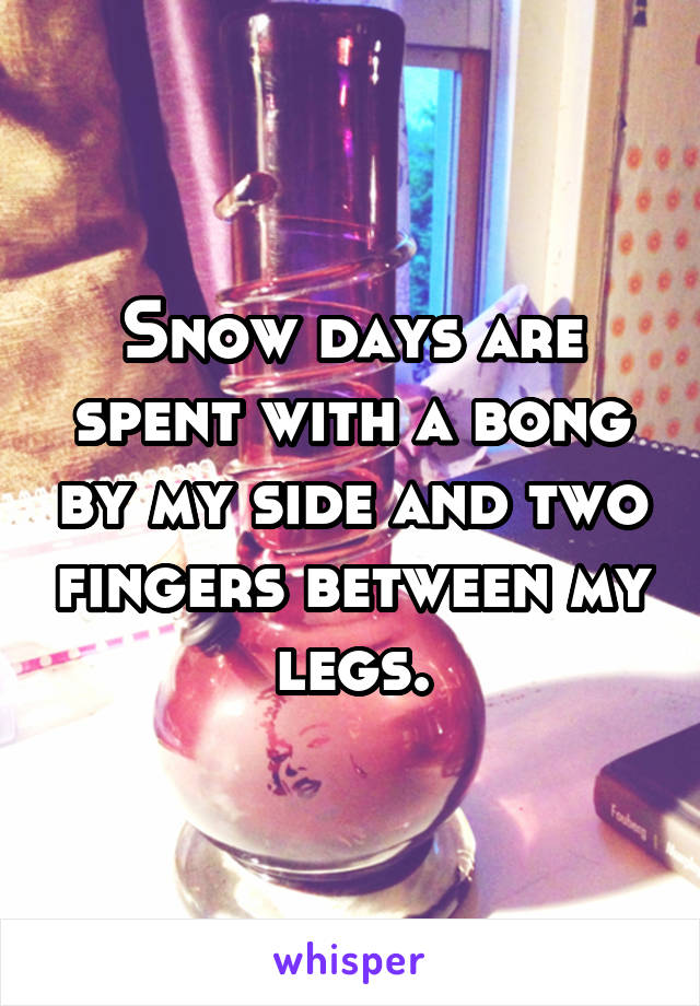 Snow days are spent with a bong by my side and two fingers between my legs.