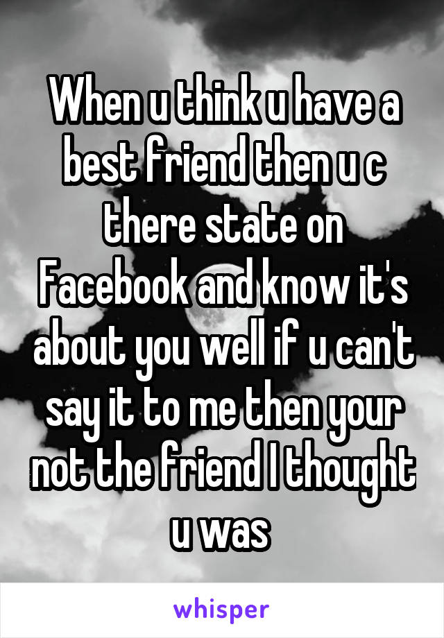 When u think u have a best friend then u c there state on Facebook and know it's about you well if u can't say it to me then your not the friend I thought u was 