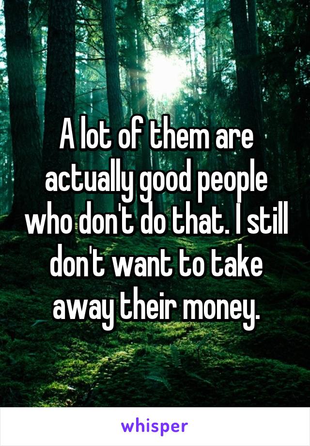 A lot of them are actually good people who don't do that. I still don't want to take away their money.