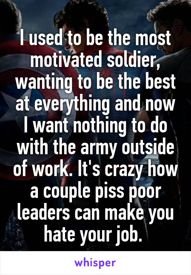 I used to be the most motivated soldier, wanting to be the best at everything and now I want nothing to do with the army outside of work. It's crazy how a couple piss poor leaders can make you hate your job. 