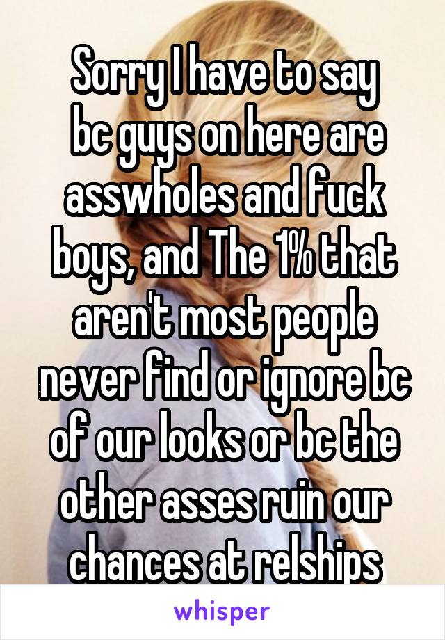 Sorry I have to say
 bc guys on here are asswholes and fuck boys, and The 1% that aren't most people never find or ignore bc of our looks or bc the other asses ruin our chances at relships