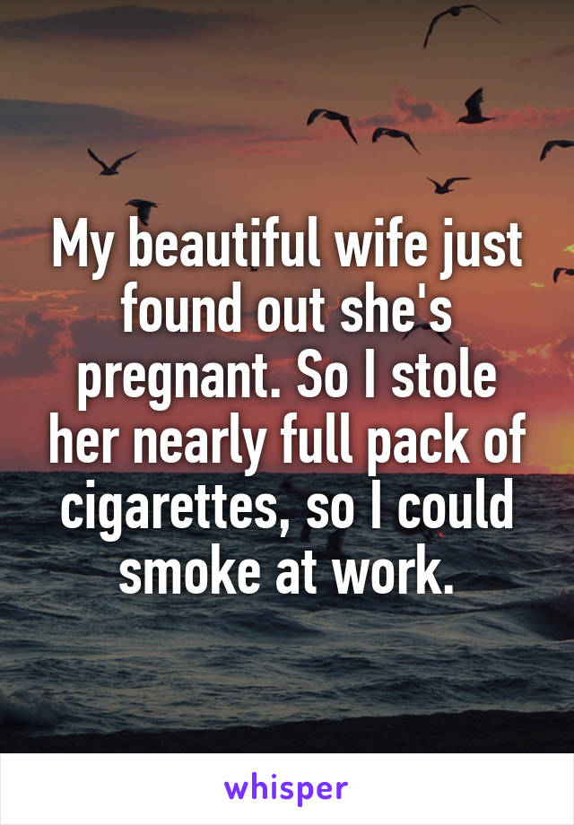 My beautiful wife just found out she's pregnant. So I stole her nearly full pack of cigarettes, so I could smoke at work.