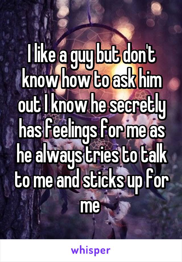 I like a guy but don't know how to ask him out I know he secretly has feelings for me as he always tries to talk to me and sticks up for me 