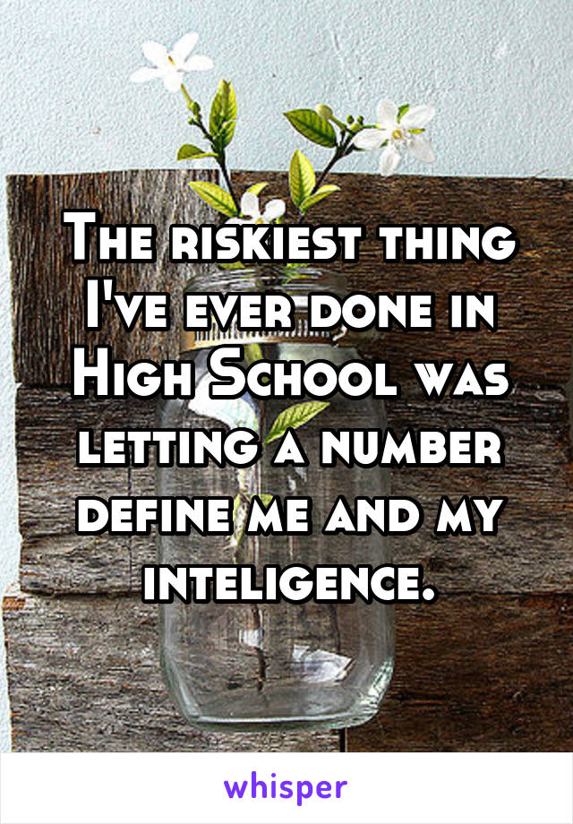 The riskiest thing I've ever done in High School was letting a number define me and my inteligence.