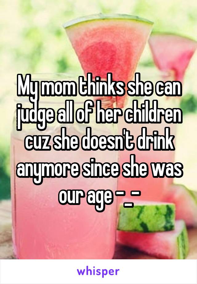My mom thinks she can judge all of her children cuz she doesn't drink anymore since she was our age -_-