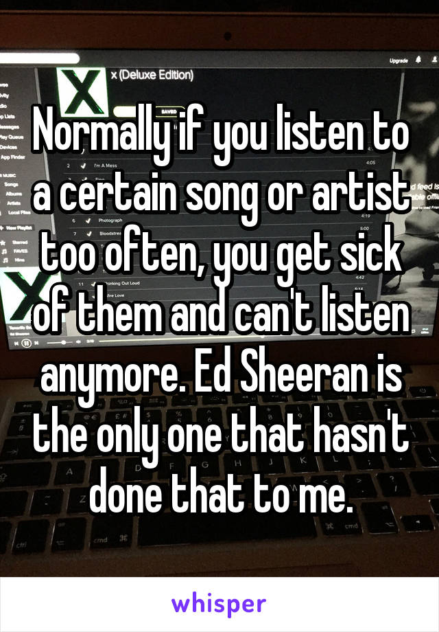 Normally if you listen to a certain song or artist too often, you get sick of them and can't listen anymore. Ed Sheeran is the only one that hasn't done that to me.