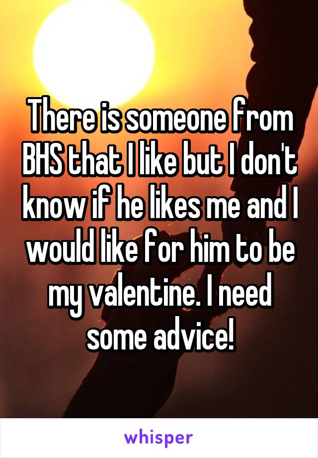 There is someone from BHS that I like but I don't know if he likes me and I would like for him to be my valentine. I need some advice!