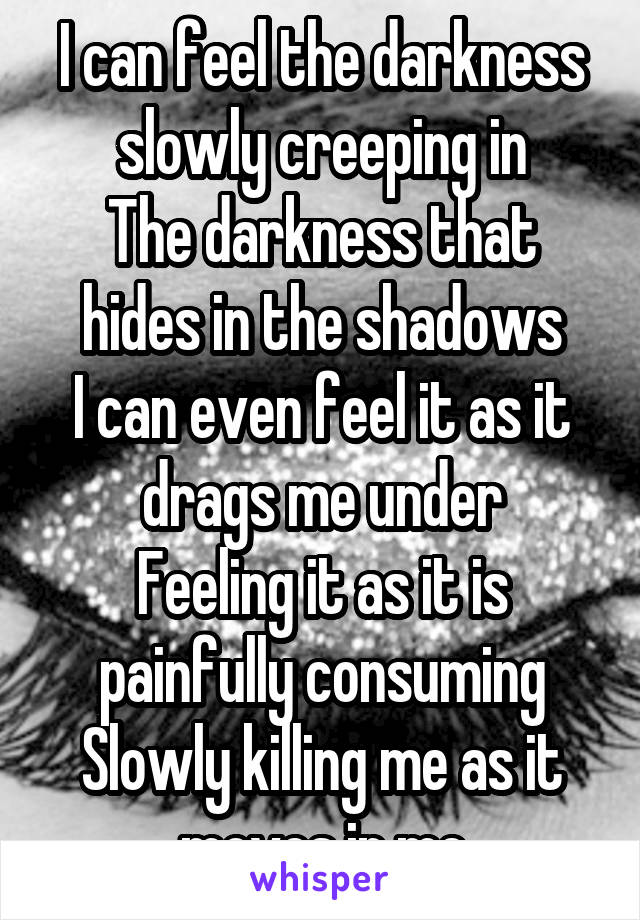 I can feel the darkness slowly creeping in
The darkness that hides in the shadows
I can even feel it as it drags me under
Feeling it as it is painfully consuming
Slowly killing me as it moves in me
