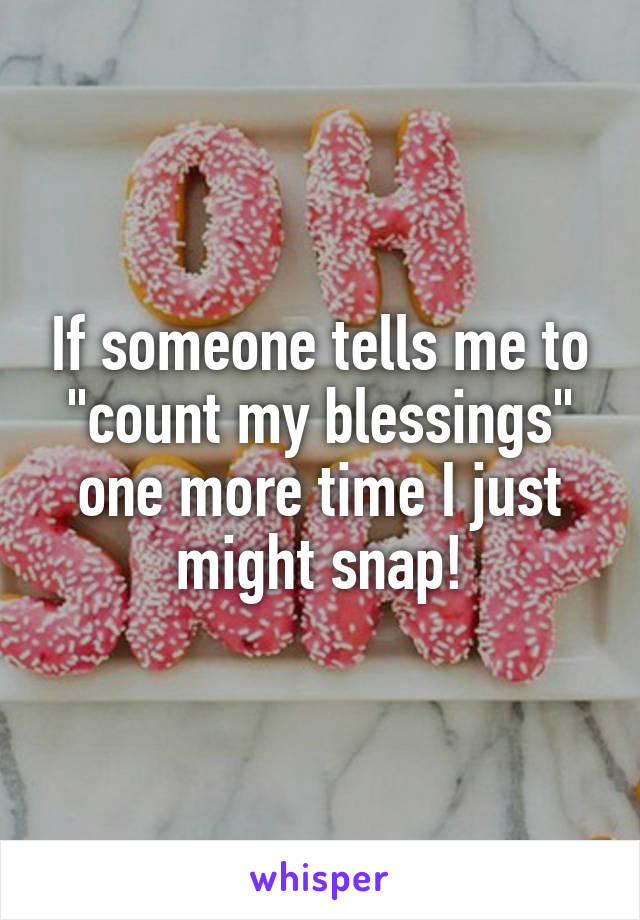 If someone tells me to "count my blessings" one more time I just might snap!