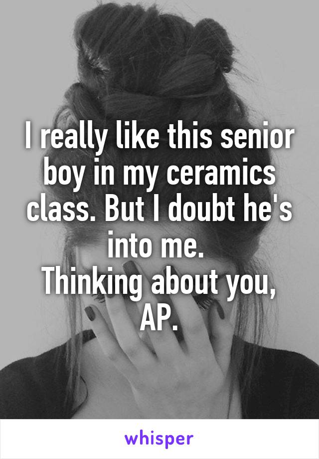 I really like this senior boy in my ceramics class. But I doubt he's into me. 
Thinking about you, AP.