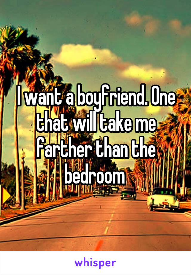 I want a boyfriend. One that will take me farther than the bedroom 