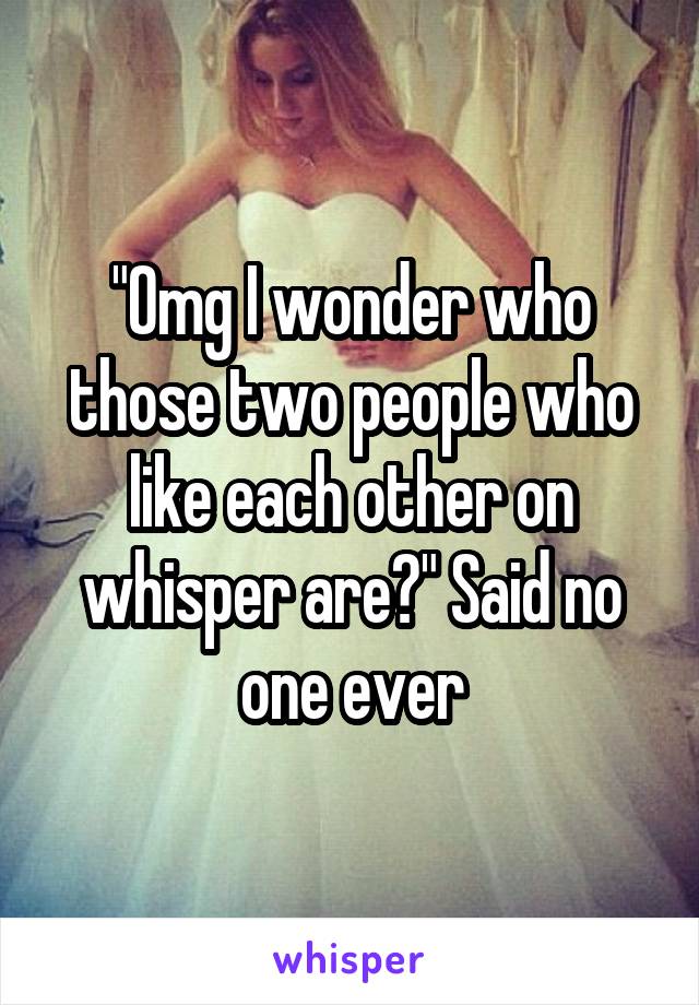 "Omg I wonder who those two people who like each other on whisper are?" Said no one ever