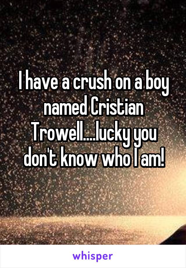 I have a crush on a boy named Cristian Trowell....lucky you don't know who I am!
