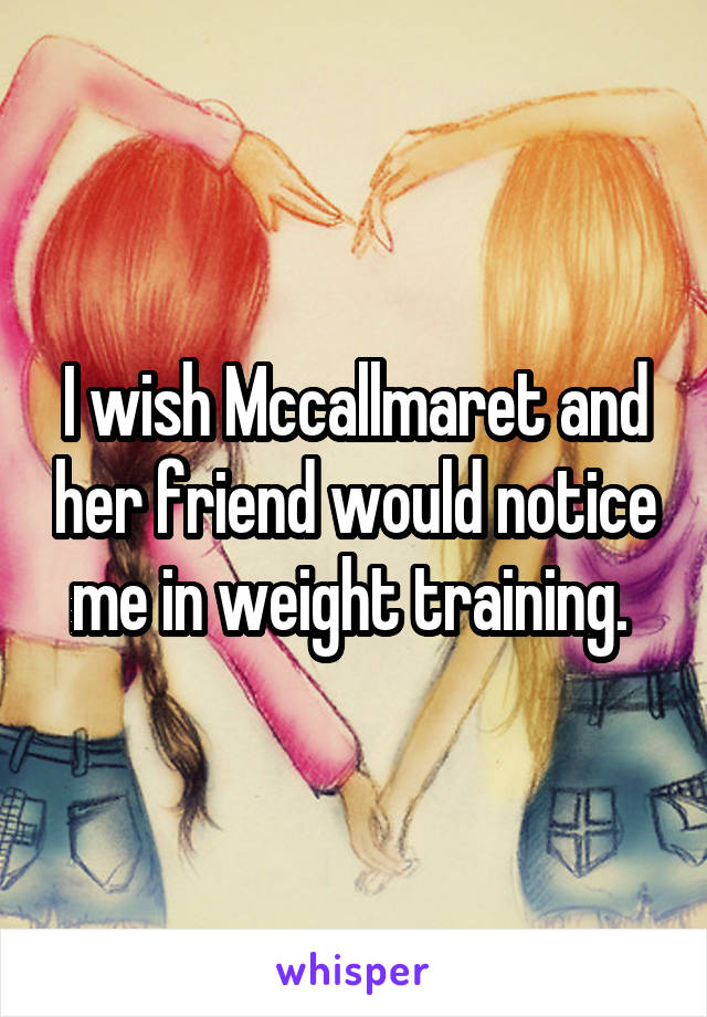 I wish Mccallmaret and her friend would notice me in weight training. 