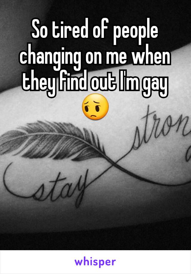 So tired of people changing on me when they find out I'm gay 😔