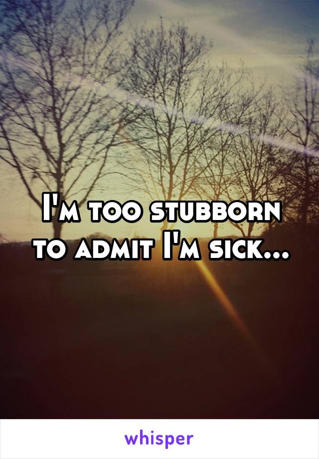 I'm too stubborn to admit I'm sick...