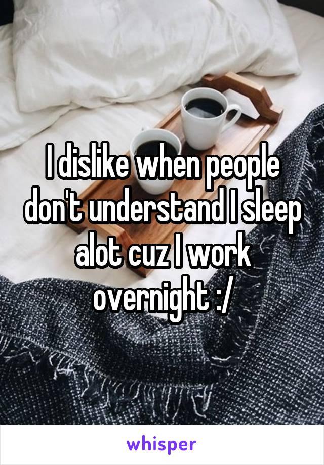 I dislike when people don't understand I sleep alot cuz I work overnight :/