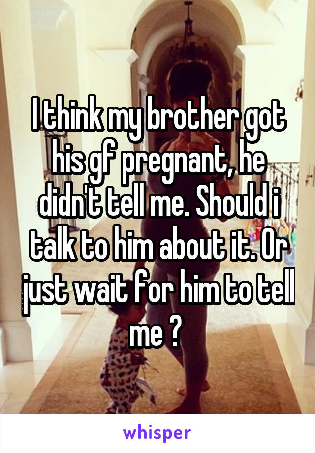I think my brother got his gf pregnant, he didn't tell me. Should i talk to him about it. Or just wait for him to tell me ? 