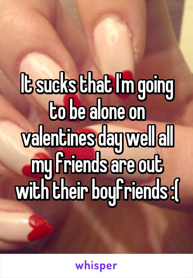 It sucks that I'm going to be alone on valentines day well all my friends are out with their boyfriends :(