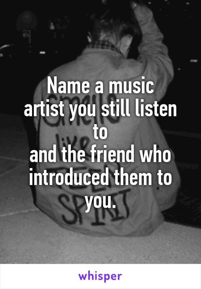 Name a music
artist you still listen to
and the friend who
introduced them to you.