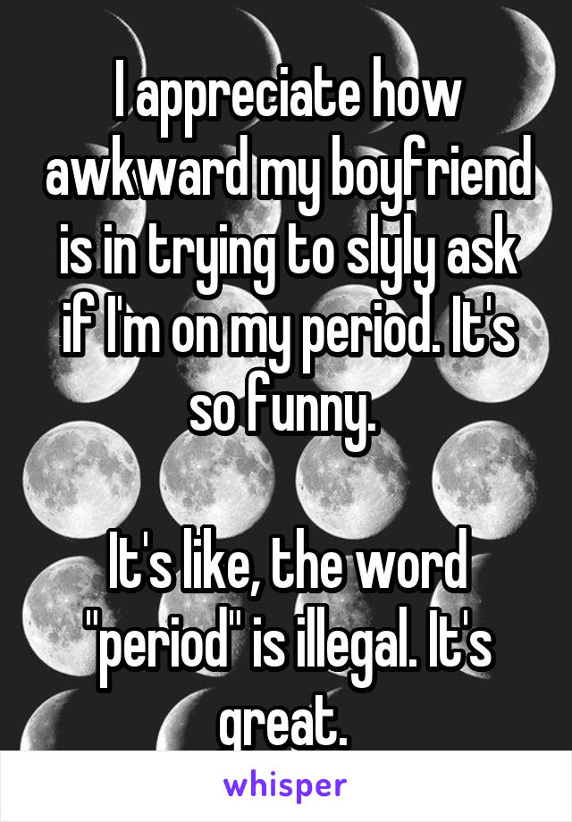 I appreciate how awkward my boyfriend is in trying to slyly ask if I'm on my period. It's so funny. 

It's like, the word "period" is illegal. It's great. 