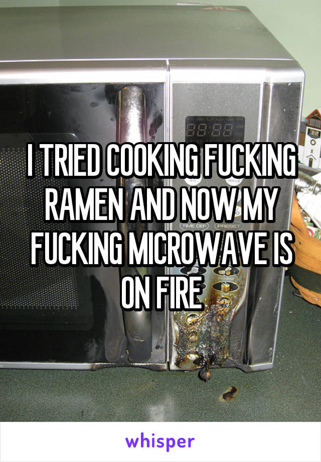 I TRIED COOKING FUCKING RAMEN AND NOW MY FUCKING MICROWAVE IS ON FIRE