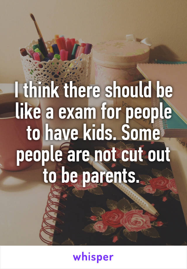 I think there should be like a exam for people to have kids. Some people are not cut out to be parents. 