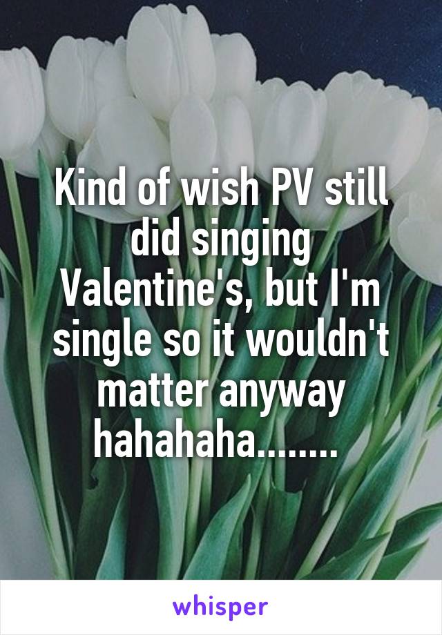 Kind of wish PV still did singing Valentine's, but I'm single so it wouldn't matter anyway hahahaha........ 