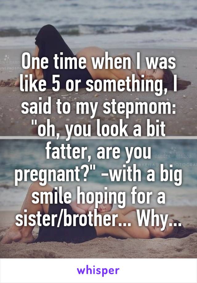 One time when I was like 5 or something, I said to my stepmom: "oh, you look a bit fatter, are you pregnant?" -with a big smile hoping for a sister/brother... Why...