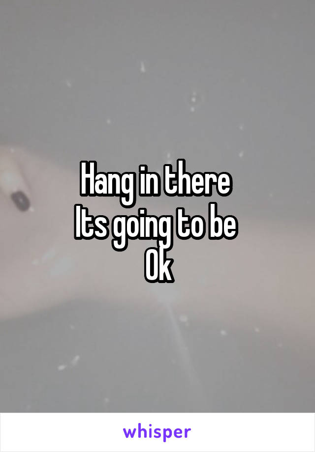 Hang in there 
Its going to be 
Ok
