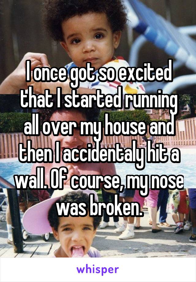 I once got so excited that I started running all over my house and then I accidentaly hit a wall. Of course, my nose was broken.